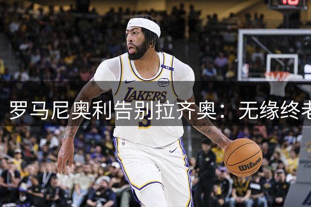 罗马尼奥利告别拉齐奥：无缘终老或成职业生涯最大遗憾